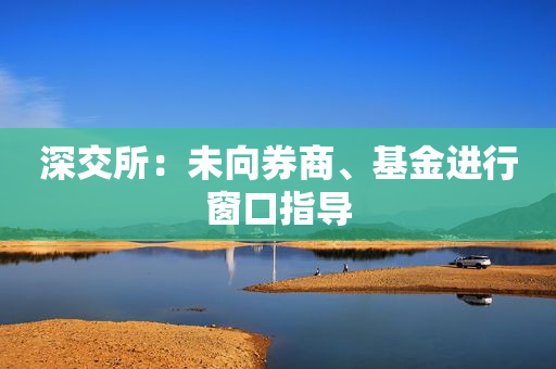 深交所：未向券商、基金进行窗口指导