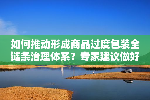 如何推动形成商品过度包装全链条治理体系？专家建议做好这几点