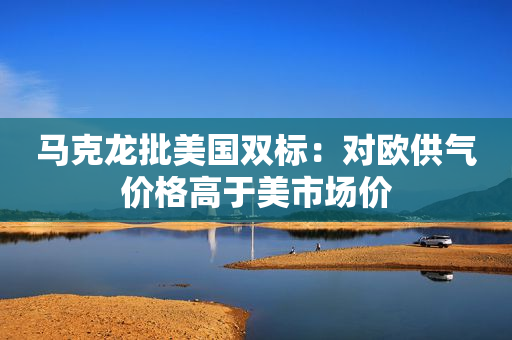 马克龙批美国双标：对欧供气价格高于美市场价
