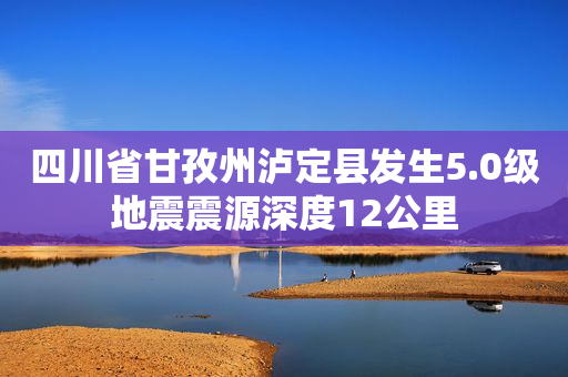 四川省甘孜州泸定县发生5.0级地震震源深度12公里