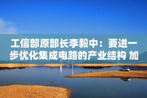 工信部原部长李毅中：要进一步优化集成电路的产业结构 加强制造环节