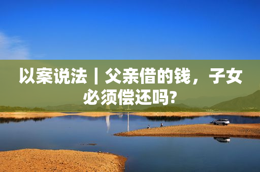 以案说法｜父亲借的钱，子女必须偿还吗?