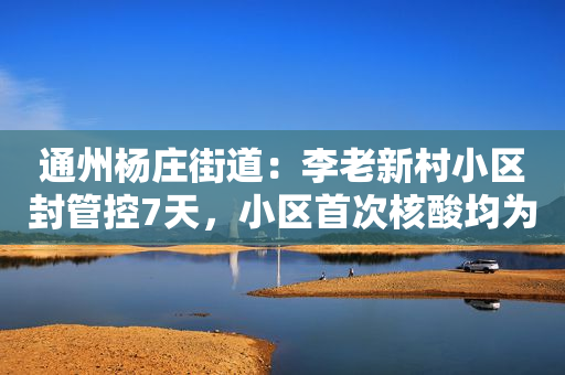 通州杨庄街道：李老新村小区封管控7天，小区首次核酸均为阴性