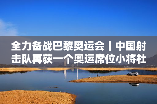 全力备战巴黎奥运会丨中国射击队再获一个奥运席位小将杜林澍夺得个人第5金