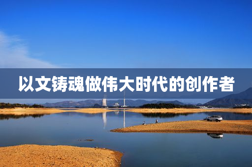 以文铸魂做伟大时代的创作者