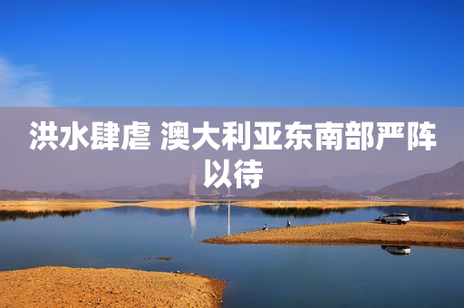 洪水肆虐 澳大利亚东南部严阵以待