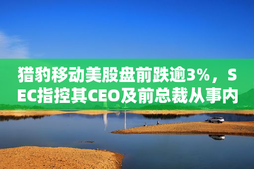 猎豹移动美股盘前跌逾3%，SEC指控其CEO及前总裁从事内幕交易