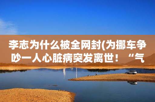 李志为什么被全网封(为挪车争吵一人心脏病突发离世！“气死人”责任如何划定？)