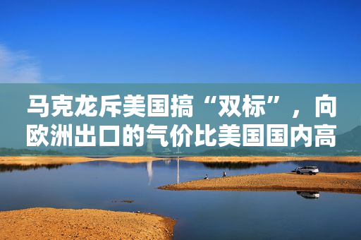 马克龙斥美国搞“双标”，向欧洲出口的气价比美国国内高得多