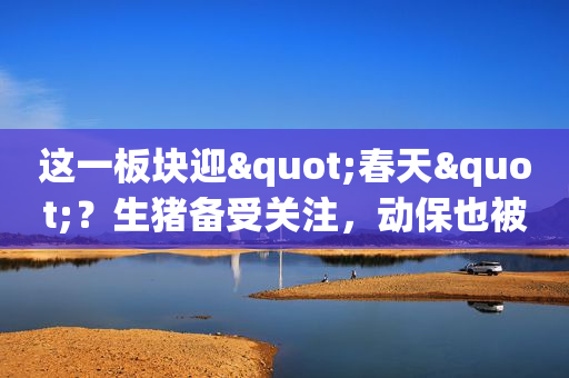 这一板块迎"春天"？生猪备受关注，动保也被看好，周期的景气可持续多久？