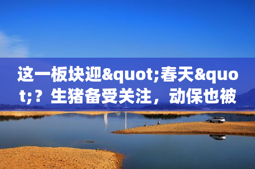 这一板块迎"春天"？生猪备受关注，动保也被看好，周期的景气可持续多久？