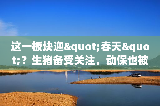 这一板块迎"春天"？生猪备受关注，动保也被看好，周期的景气可持续多久？