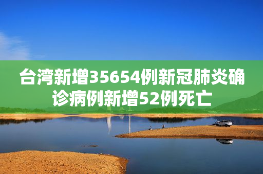 台湾新增35654例新冠肺炎确诊病例新增52例死亡