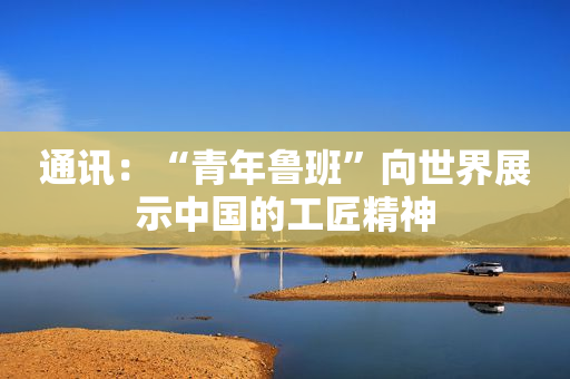 通讯：“青年鲁班”向世界展示中国的工匠精神