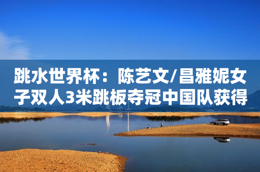 跳水世界杯：陈艺文/昌雅妮女子双人3米跳板夺冠中国队获得第四金
