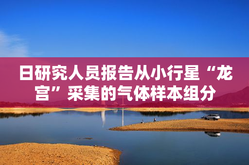 日研究人员报告从小行星“龙宫”采集的气体样本组分