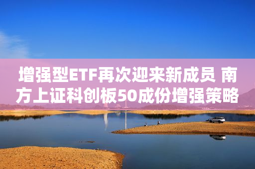 增强型ETF再次迎来新成员 南方上证科创板50成份增强策略ETF正式上报
