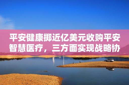 平安健康掷近亿美元收购平安智慧医疗，三方面实现战略协同