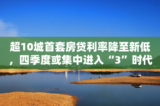 超10城首套房贷利率降至新低，四季度或集中进入“3”时代