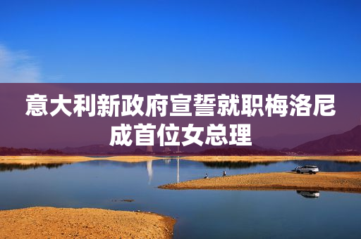 意大利新政府宣誓就职梅洛尼成首位女总理