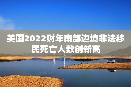 美国2022财年南部边境非法移民死亡人数创新高