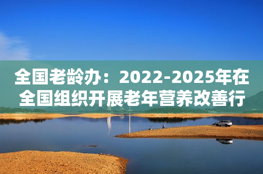 全国老龄办：2022-2025年在全国组织开展老年营养改善行动