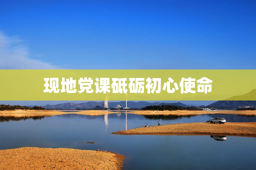 现地党课砥砺初心使命
