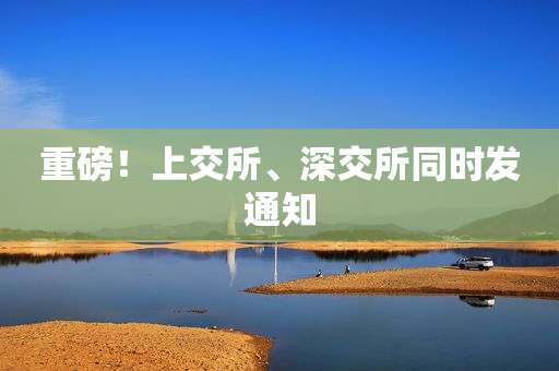 重磅！上交所、深交所同时发通知