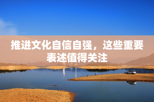 推进文化自信自强，这些重要表述值得关注