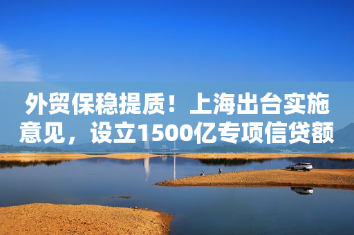外贸保稳提质！上海出台实施意见，设立1500亿专项信贷额度