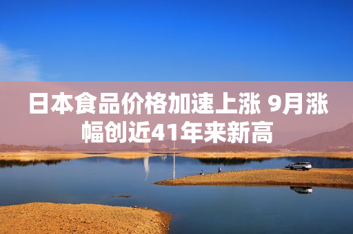 日本食品价格加速上涨 9月涨幅创近41年来新高