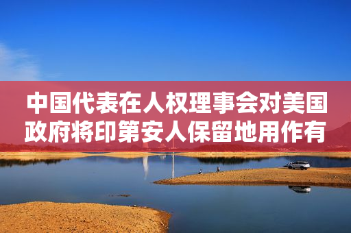 中国代表在人权理事会对美国政府将印第安人保留地用作有毒或核废料倾倒场表达关切