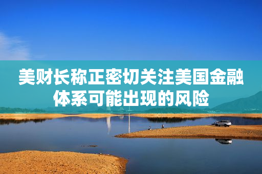 美财长称正密切关注美国金融体系可能出现的风险