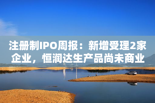 注册制IPO周报：新增受理2家企业，恒润达生产品尚未商业化