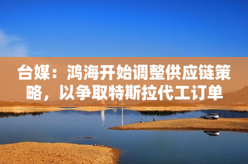 台媒：鸿海开始调整供应链策略，以争取特斯拉代工订单