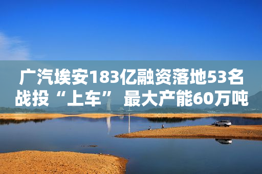 广汽埃安183亿融资落地53名战投“上车” 最大产能60万吨或盈利可期IPO在望