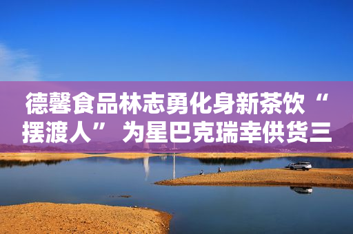 德馨食品林志勇化身新茶饮“摆渡人” 为星巴克瑞幸供货三年盈利2.44亿