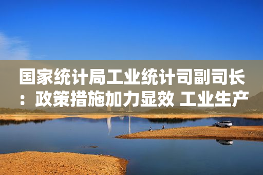 国家统计局工业统计司副司长：政策措施加力显效 工业生产明显回升