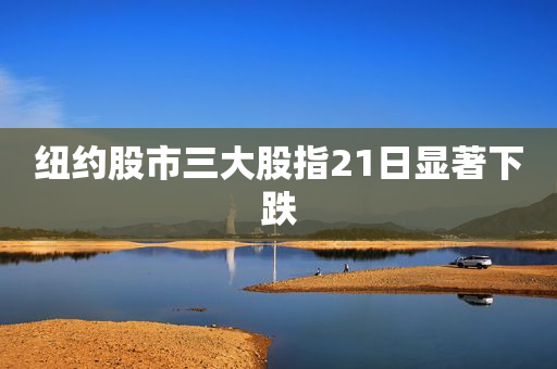 纽约股市三大股指21日显著下跌