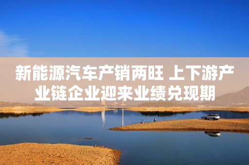 新能源汽车产销两旺 上下游产业链企业迎来业绩兑现期