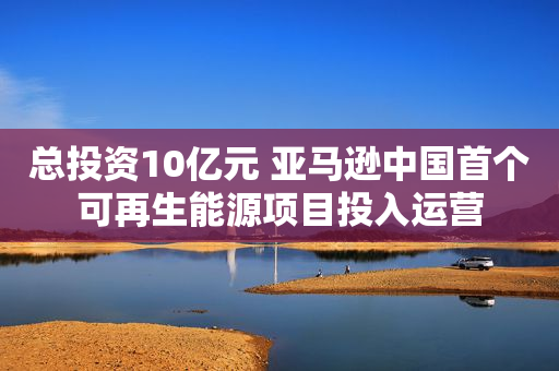 总投资10亿元 亚马逊中国首个可再生能源项目投入运营