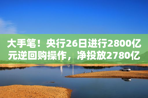 大手笔！央行26日进行2800亿元逆回购操作，净投放2780亿