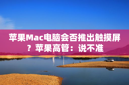 苹果Mac电脑会否推出触摸屏？苹果高管：说不准