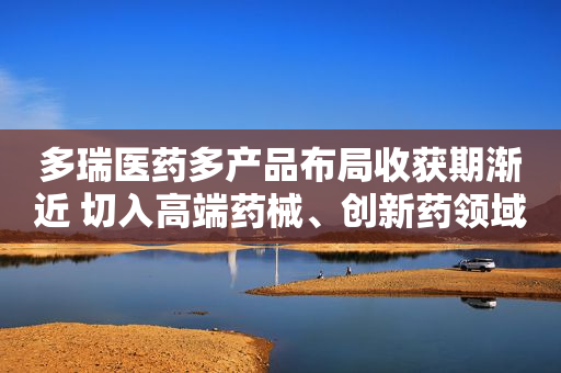 多瑞医药多产品布局收获期渐近 切入高端药械、创新药领域谋新局