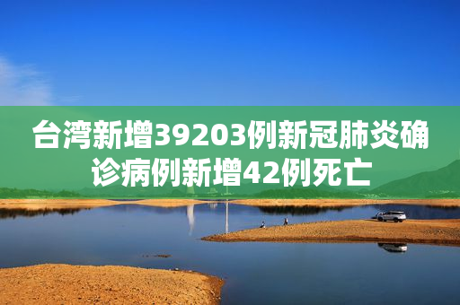 台湾新增39203例新冠肺炎确诊病例新增42例死亡