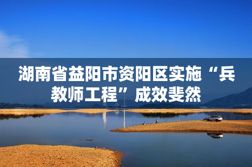 湖南省益阳市资阳区实施“兵教师工程”成效斐然