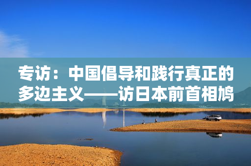 专访：中国倡导和践行真正的多边主义――访日本前首相鸠山由纪夫