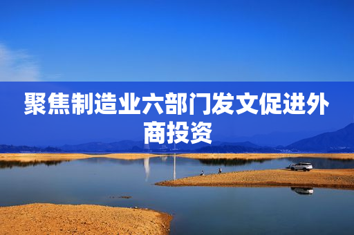 聚焦制造业六部门发文促进外商投资