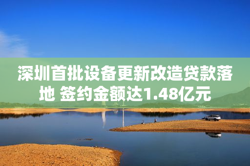 深圳首批设备更新改造贷款落地 签约金额达1.48亿元