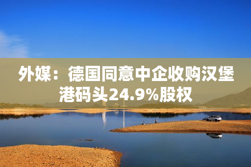 外媒：德国同意中企收购汉堡港码头24.9%股权